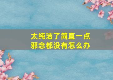 太纯洁了简直一点邪念都没有怎么办