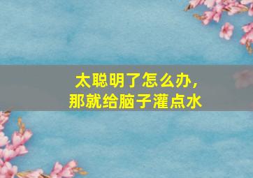 太聪明了怎么办,那就给脑子灌点水