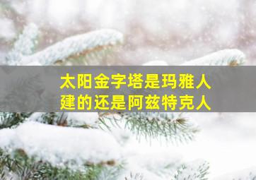 太阳金字塔是玛雅人建的还是阿兹特克人