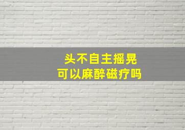 头不自主摇晃可以麻醉磁疗吗