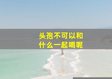 头孢不可以和什么一起喝呢