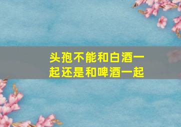 头孢不能和白酒一起还是和啤酒一起