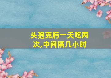 头孢克肟一天吃两次,中间隔几小时