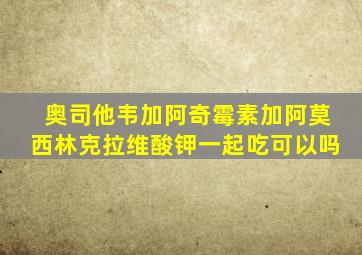 奥司他韦加阿奇霉素加阿莫西林克拉维酸钾一起吃可以吗