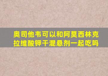 奥司他韦可以和阿莫西林克拉维酸钾干混悬剂一起吃吗