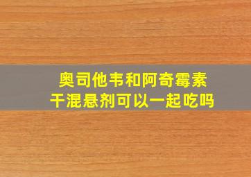 奥司他韦和阿奇霉素干混悬剂可以一起吃吗