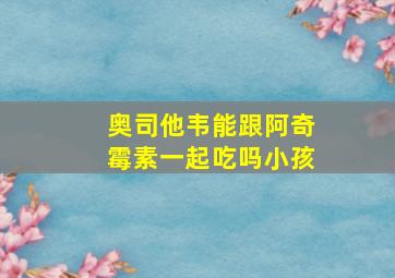 奥司他韦能跟阿奇霉素一起吃吗小孩