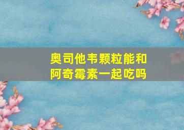 奥司他韦颗粒能和阿奇霉素一起吃吗