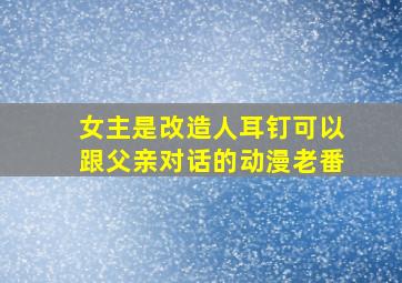 女主是改造人耳钉可以跟父亲对话的动漫老番