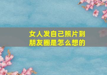 女人发自己照片到朋友圈是怎么想的