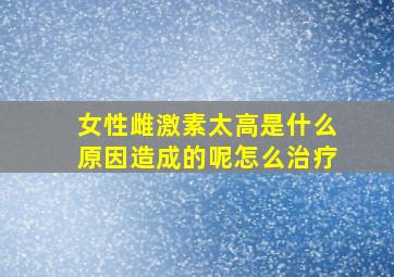 女性雌激素太高是什么原因造成的呢怎么治疗