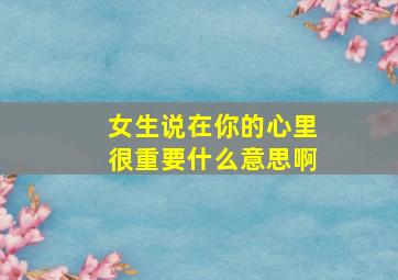 女生说在你的心里很重要什么意思啊