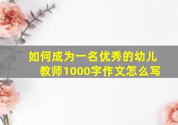 如何成为一名优秀的幼儿教师1000字作文怎么写