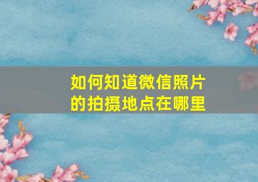 如何知道微信照片的拍摄地点在哪里