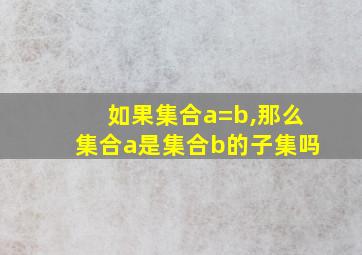 如果集合a=b,那么集合a是集合b的子集吗