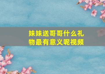 妹妹送哥哥什么礼物最有意义呢视频