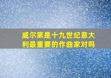 威尔第是十九世纪意大利最重要的作曲家对吗