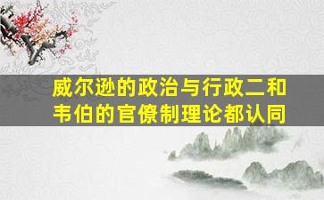 威尔逊的政治与行政二和韦伯的官僚制理论都认同