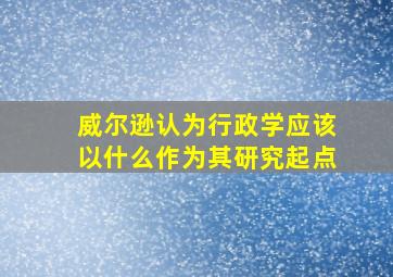 威尔逊认为行政学应该以什么作为其研究起点