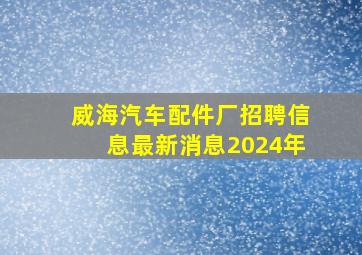 威海汽车配件厂招聘信息最新消息2024年