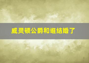 威灵顿公爵和谁结婚了