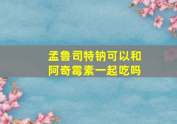 孟鲁司特钠可以和阿奇霉素一起吃吗