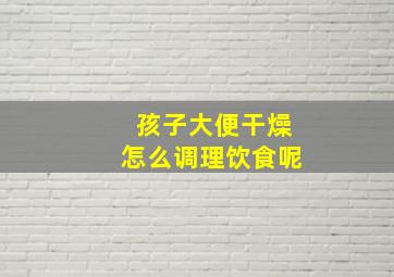 孩子大便干燥怎么调理饮食呢