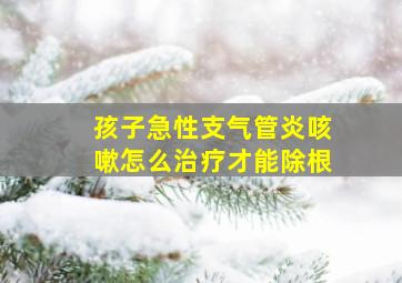 孩子急性支气管炎咳嗽怎么治疗才能除根