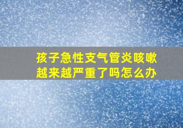 孩子急性支气管炎咳嗽越来越严重了吗怎么办