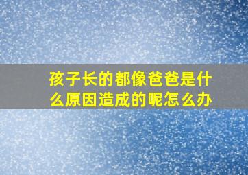 孩子长的都像爸爸是什么原因造成的呢怎么办