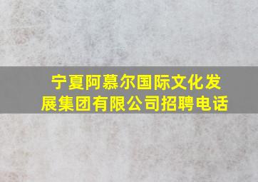 宁夏阿慕尔国际文化发展集团有限公司招聘电话