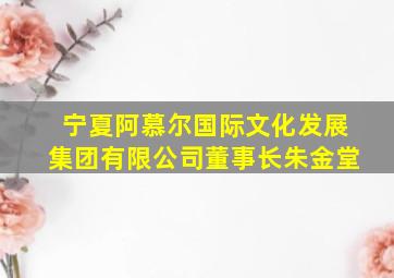 宁夏阿慕尔国际文化发展集团有限公司董事长朱金堂