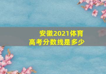 安徽2021体育高考分数线是多少