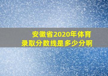 安徽省2020年体育录取分数线是多少分啊