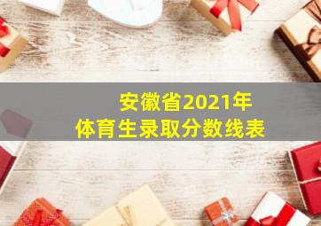 安徽省2021年体育生录取分数线表