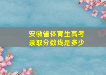 安徽省体育生高考录取分数线是多少