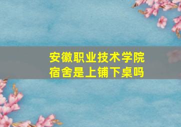 安徽职业技术学院宿舍是上铺下桌吗