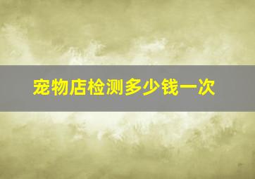 宠物店检测多少钱一次