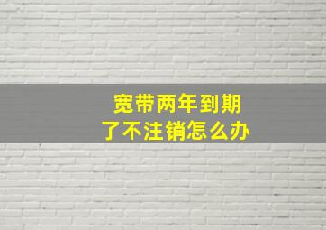 宽带两年到期了不注销怎么办