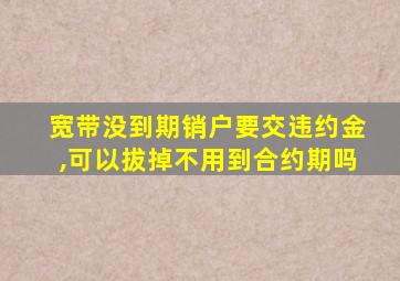 宽带没到期销户要交违约金,可以拔掉不用到合约期吗