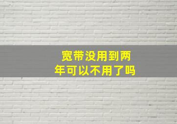 宽带没用到两年可以不用了吗