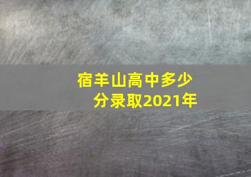 宿羊山高中多少分录取2021年