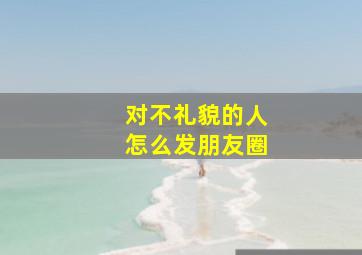 对不礼貌的人怎么发朋友圈