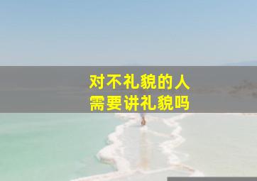 对不礼貌的人需要讲礼貌吗