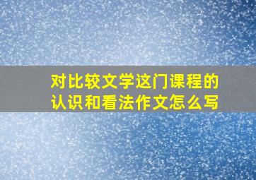 对比较文学这门课程的认识和看法作文怎么写