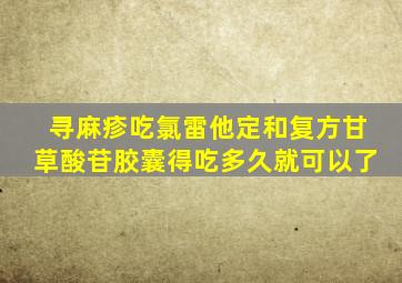 寻麻疹吃氯雷他定和复方甘草酸苷胶囊得吃多久就可以了