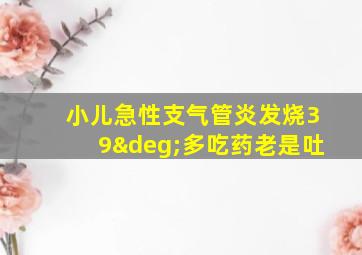 小儿急性支气管炎发烧39°多吃药老是吐