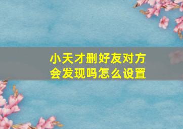 小天才删好友对方会发现吗怎么设置