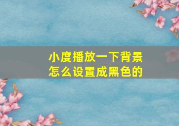 小度播放一下背景怎么设置成黑色的