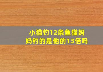 小猫钓12条鱼猫妈妈钓的是他的13倍吗